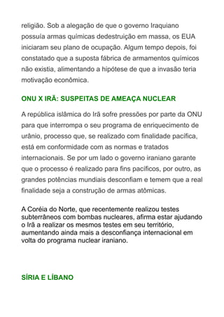 religião. Sob a alegação de que o governo Iraquiano
possuía armas químicas dedestruição em massa, os EUA
iniciaram seu plano de ocupação. Algum tempo depois, foi
constatado que a suposta fábrica de armamentos químicos
não existia, alimentando a hipótese de que a invasão teria
motivação econômica.
ONU X IRÃ: SUSPEITAS DE AMEAÇA NUCLEAR
A república islâmica do Irã sofre pressões por parte da ONU
para que interrompa o seu programa de enriquecimento de
urânio, processo que, se realizado com finalidade pacífica,
está em conformidade com as normas e tratados
internacionais. Se por um lado o governo iraniano garante
que o processo é realizado para fins pacíficos, por outro, as
grandes potências mundiais desconfiam e temem que a real
finalidade seja a construção de armas atômicas.
A Coréia do Norte, que recentemente realizou testes
subterrâneos com bombas nucleares, afirma estar ajudando
o Irã a realizar os mesmos testes em seu território,
aumentando ainda mais a desconfiança internacional em
volta do programa nuclear iraniano.

SÍRIA E LÍBANO

 
