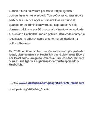 Líbano e Síria estiveram por muito tempo ligados;
compunham juntos o Império Turco-Otomano, passando a
pertencer à França após a Primeira Guerra mundial,
quando foram administrativamente separados. A Síria
dominou o Líbano por 30 anos e atualmente é acusada de
sustentar o Hezbollah, partido político islâmicodevidamente
legalizado no Líbano, como uma forma de interferir na
política libanesa.
Em 2006, o Líbano sofreu um ataque violento por parte de
Israel, visando atingir o, Hezbollah que é visto pelos EUA e
por Israel como um grupo terrorista. Para os EUA, também
o Irã estaria ligado à organização terrorista apoiando o
Hezbollah.

Fontes: www.brasilescola.com/geografia/oriente-medio.htm
pt.wikipedia.org/wiki/Médio_Oriente

 