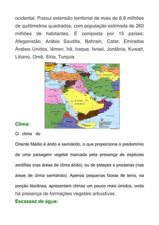 ocidental. Possui extensão territorial de mais de 6,8 milhões
de quilômetros quadrados, com população estimada de 260
milhões de habitantes. É composta por 15 países:
Afeganistão, Arábia Saudita, Bahrain, Catar, Emirados
Árabes Unidos, Iêmen, Irã, Iraque, Israel, Jordânia, Kuwait,
Líbano, Omã, Síria, Turquia.

Clima:
O clima do
Oriente Médio é árido e semiárido, o que proporciona o predomínio
de uma paisagem vegetal marcada pela presença de espécies
xerófilas (nas áreas de clima árido), ou de estepes e pradarias (nas
áreas de clima semiárido). Apenas pequenas faixas de terra, na
porção litorânea, apresentam climas um pouco mais úmidos, onde

há presença de formações vegetais arbustivas.
Escassez de água:

 