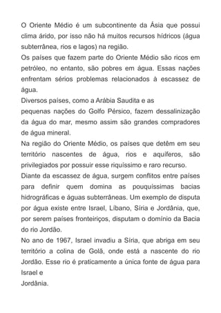 O Oriente Médio é um subcontinente da Ásia que possui
clima árido, por isso não há muitos recursos hídricos (água
subterrânea, rios e lagos) na região.
Os países que fazem parte do Oriente Médio são ricos em
petróleo, no entanto, são pobres em água. Essas nações
enfrentam sérios problemas relacionados à escassez de
água.
Diversos países, como a Arábia Saudita e as
pequenas nações do Golfo Pérsico, fazem dessalinização
da água do mar, mesmo assim são grandes compradores
de água mineral.
Na região do Oriente Médio, os países que detêm em seu
território nascentes de água, rios e aquíferos, são
privilegiados por possuir esse riquíssimo e raro recurso.
Diante da escassez de água, surgem conflitos entre países
para

definir

quem

domina

as

pouquíssimas

bacias

hidrográficas e águas subterrâneas. Um exemplo de disputa
por água existe entre Israel, Líbano, Síria e Jordânia, que,
por serem países fronteiriços, disputam o domínio da Bacia
do rio Jordão.
No ano de 1967, Israel invadiu a Síria, que abriga em seu
território a colina de Golã, onde está a nascente do rio
Jordão. Esse rio é praticamente a única fonte de água para
Israel e
Jordânia.

 