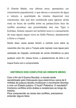 O Oriente Médio, nos últimos anos, apresentou um
crescimento populacional, o que elevou o consumo de água
e reduziu a quantidade da mesma disponível nos
mananciais, fato que tem contribuído para agravar ainda
mais os focos de conflito entre os países.Outro foco de
conflito acontece nas proximidades dos rios Tigre e
Eufrates. Ambos nascem em território turco e o escoamento
de suas águas segue rumo ao Golfo Pérsico; abastecendo
a Síria e o Iraque.
Diante disso, esses países temem o controle turco sobre as
nascentes dos rios; pois a Turquia pode represar suas águas para
realização de irrigação, construção de usinas hidrelétrica ou para
qualquer outro fim. Dessa forma, o abastecimento da Síria e do
Iraque ficaria com o comprometido.

HISTÓRICO DOS CONFLITOS NO ORIENTE MÉDIO
Com o fim da II Guerra Mundial, o mundo ainda
sensibilizado pelo Holocausto (que exterminou cerca de 6
milhões de judeus) decidiu revalorizar o movimento Sionista
e criar um Estado judaico. O local? Palestina. O resultado?
Inúmeros conflitos entre árabes e israelenses ao longo da
história.
Para compreender as raízes dos conflitos, precisamos
entender alguns fatos:

 