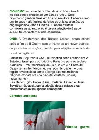 SIONISMO: movimento político de autodeterminação
judaica para a criação de um Estado judeu. Esse
movimento ganhou fama em fins do século XIX e teve como
um de seus mais ilustres defensores o físico alemão, de
origem judaica, Albert Eisntein. Embora existam
controvérsias quanto o local para a criação do Estado
Judeu, foi Jerusalém a terra escolhida.
ONU: A Organização das Nações Unidas, órgão criado
após o fim da II Guerra com o intuito de promover acordos
de paz entre as nações, decidiu pela criação do estado de
Israel na região da
Palestina. Segundo a ONU, a Palestina seria dividida em 2
Estados: Israel para os judeus e Palestina para os árabes
islâmicos. Uma terceira região (Jerusalém e a Faixa de
Gaza) seriam territórios neutros, pois Jerusalém é uma
região reverenciada como o berço das três maiores
religiões monoteístas do planeta (cristãos, judeus,
muçulmanos).
Resultado: Egito, Iraque, Síria, Jordânia, Líbano e União
Soviética não aceitaram a criação desse estado e os
problemas estavam apenas começando.
Conflitos armados:

Primeira

guerra

 