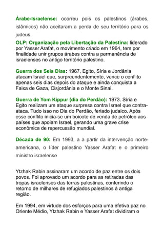 Árabe-Israelense: ocorreu pois os palestinos (árabes,
islâmicos) não aceitaram a perda de seu território para os
judeus.
OLP: Organização pela Libertação da Palestina: liderado
por Yasser Arafat, o movimento criado em 1964, tem por
finalidade unir grupos árabes contra a permanência de
israelenses no antigo território palestino.
Guerra dos Seis Dias: 1967, Egito, Síria e Jordânia
atacam Israel que, surpreendentemente, vence o conflito
apenas seis dias depois do ataque e ainda conquista a
Faixa de Gaza, Cisjordânia e o Monte Sinai.
Guerra de Yom Kippur (dia do Perdão): 1973. Síria e
Egito realizam um ataque surpresa contra Israel que contraataca. Tudo isso no Dia do Perdão, feriado judaico. Após
esse conflito inicia-se um boicote de venda de petróleo aos
países que apoiam Israel, gerando uma grave crise
econômica de repercussão mundial.
Década de 90: Em 1993, a a partir da intervenção norteamericana, o líder palestino Yasser Arafat e o primeiro
ministro israelense
Ytzhak Rabin assinaram um acordo de paz entre os dois
povos. Foi aprovado um acordo para as retiradas das
tropas israelenses das terras palestinas, conferindo o
retorno de milhares de refugiados palestinos à antiga
região.
Em 1994, em virtude dos esforços para uma efetiva paz no
Oriente Médio, Ytzhak Rabin e Yasser Arafat dividiram o

 