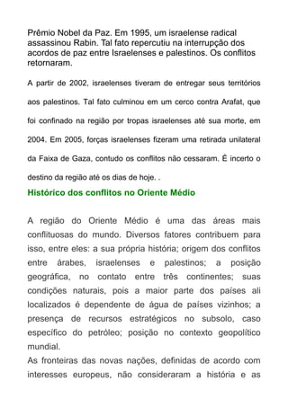 Prêmio Nobel da Paz. Em 1995, um israelense radical
assassinou Rabin. Tal fato repercutiu na interrupção dos
acordos de paz entre Israelenses e palestinos. Os conflitos
retornaram.
A partir de 2002, israelenses tiveram de entregar seus territórios
aos palestinos. Tal fato culminou em um cerco contra Arafat, que
foi confinado na região por tropas israelenses até sua morte, em
2004. Em 2005, forças israelenses fizeram uma retirada unilateral
da Faixa de Gaza, contudo os conflitos não cessaram. É incerto o
destino da região até os dias de hoje. .

Histórico dos conflitos no Oriente Médio
A região do Oriente Médio é uma das áreas mais
conflituosas do mundo. Diversos fatores contribuem para
isso, entre eles: a sua própria história; origem dos conflitos
entre

árabes,

israelenses

e

palestinos;

a

posição

geográfica, no contato entre três continentes; suas
condições naturais, pois a maior parte dos países ali
localizados é dependente de água de países vizinhos; a
presença de recursos estratégicos no subsolo, caso
específico do petróleo; posição no contexto geopolítico
mundial.
As fronteiras das novas nações, definidas de acordo com
interesses europeus, não consideraram a história e as

 