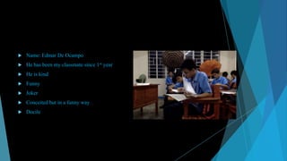 

Name: Edmar De Ocampo



He has been my classmate since 1st year



He is kind



Funny



Joker



Conceited but in a funny way



Docile

 