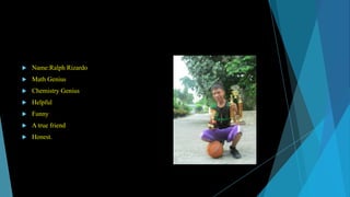 

Name:Ralph Rizardo



Math Genius



Chemistry Genius



Helpful



Funny



A true friend



Honest.

 
