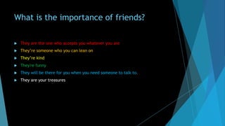 What is the importance of friends?


They are the one who accepts you whatever you are



They’re someone who you can lean on



They’re kind



They're funny



They will be there for you when you need someone to talk to.



They are your treasures

 