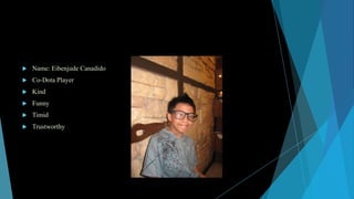 

Name: Eibenjude Canadido



Co-Dota Player



Kind



Funny



Timid



Trustworthy

 