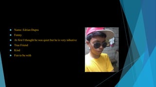 

Name: Edrian Dupra



Funny



At first I thought he was quiet but he is very talkative



True Friend



Kind



Fun to be with

 