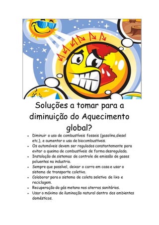 Soluções a tomar para a
diminuição do Aquecimento
global?
 Diminuir o uso de combustíveis fosseis (gasolina,diesel
etc.), e aumentar o usa de biocombustiveis.
 Os automóveis devem ser regulados constantemente para
evitar a queima de combustíveis de forma desregulada.
 Instalação de sistemas de controle de emissão de gases
poluentes na industria.
 Sempre que possível, deixar o carro em casa e usar o
sistema de transporte coletivo.
 Colaborar para o sistema de coleta seletiva de lixo e
reciclagem.
 Recuperação do gás metano nos aterros sanitários.
 Usar o máximo de iluminação natural dentro dos ambientes
domésticos.
 