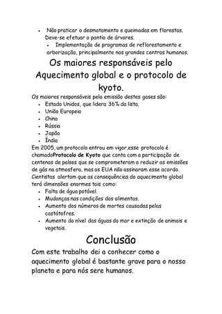  Não praticar o desmatamento e queimadas em florestas.
Deve-se efetuar o pantio de árvores.
 Implementação de programas de reflorestamento e
arborização, principalmente nos grandes centros humanos.
Os maiores responsáveis pelo
Aquecimento global e o protocolo de
kyoto.
Os maiores responsáveis pela emissão destes gases são:
 Estado Unidos, que lidera 36% da lista.
 União Europeia
 China
 Rússia
 Japão
 Índia
Em 2005, um protocolo entrou em vigor,esse protocolo é
chamadoProtocolo de Kyoto que conta com a participação de
centenas de países que se comprometeram a reduzir as emissões
de gás na atmosfera, mas os EUA não assinaram esse acordo.
Cientistas alertam que as consequências do aquecimento global
terá dimensões enormes tais como:
 Falta de água potável.
 Mudanças nas condições dos alimentos.
 Aumento dos números de mortes causadas pelas
castátofres.
 Aumento do nível das águas do mar e extinção de animais e
vegetais.
Conclusão
Com este trabalho dei a conhecer como o
aquecimento global é bastante grave para o nosso
planeta e para nós sere humanos.
 