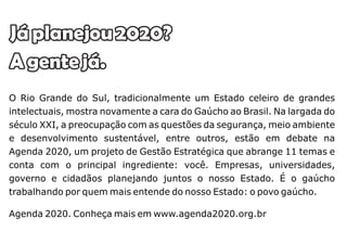 Já planejou 2020?
A gente já.
O Rio Grande do Sul, tradicionalmente um Estado celeiro de grandes
intelectuais, mostra novamente a cara do Gaúcho ao Brasil. Na largada do
século XXI, a preocupação com as questões da segurança, meio ambiente
e desenvolvimento sustentável, entre outros, estão em debate na
Agenda 2020, um projeto de Gestão Estratégica que abrange 11 temas e
conta com o principal ingrediente: você. Empresas, universidades,
governo e cidadãos planejando juntos o nosso Estado. É o gaúcho
trabalhando por quem mais entende do nosso Estado: o povo gaúcho.

Agenda 2020. Conheça mais em www.agenda2020.org.br
 