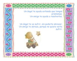 Un ángel te ayuda evitando que tengas problemas. Un amigo te ayuda a resolverlos. Un ángel te ve sufrir, sin poderte abrazar. Un amigo te abraza, porque no quiere verte sufrir. 