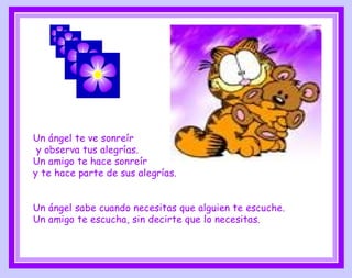 Un ángel te ve sonreír  y observa tus alegrías. Un amigo te hace sonreír  y   te hace parte de sus alegrías. Un ángel sabe cuando necesitas que alguien te escuche. Un amigo te escucha, sin decirte que lo necesitas. 