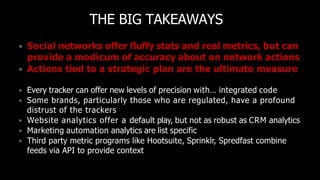 THE BIG TAKEAWAYS
• Social networks offer fluffy stats and real metrics, but can
provide a modicum of accuracy about on network actions
• Actions tied to a strategic plan are the ultimate measure
• Every tracker can offer new levels of precision with… integrated code
• Some brands, particularly those who are regulated, have a profound
distrust of the trackers
• Website analytics offer a default play, but not as robust as CRM analytics
• Marketing automation analytics are list specific
• Third party metric programs like Hootsuite, Sprinklr, Spredfast combine
feeds via API to provide context
 