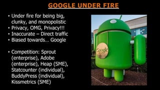 GOOGLE UNDER FIRE
• Under fire for being big,
clunky, and monopolistic
• Privacy, OMG, Privacy!!!
• Inaccurate – Direct traffic
• Biased towards… Google
• Competition: Sprout
(enterprise), Adobe
(enterprise), Heap (SME),
Statcounter (individual),
BuddyPress (individual),
Kissmetrics (SME)
 