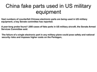 China fake parts used in US military
                equipment
Vast numbers of counterfeit Chinese electronic parts are being used in US military
equipment, a key Senate committee has reported.

A year-long probe found 1,800 cases of fake parts in US military aircraft, the Senate Armed
Services Committee said.

The failure of a single electronic part in any military plane could pose safety and national
security risks and imposes higher costs on the Pentagon,
 