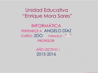 Unidad Educativa
“Enrique Mora Sares”
INFORMÁTICA
PERTENECE A :ANGELO DÍAZ
CURSO: 2DO PARALELO : “A”
PROFESOR:
AÑO LECTIVO :
2015-2016
 