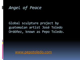 Angel of Peace 
Global sculpture project by 
guatemalan artist José Toledo 
Ordóñez, known as Pepo Toledo. 
www.pepotoledo.com 
 