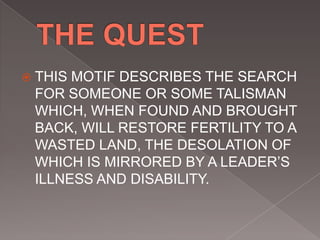  THIS MOTIF DESCRIBES THE SEARCH
FOR SOMEONE OR SOME TALISMAN
WHICH, WHEN FOUND AND BROUGHT
BACK, WILL RESTORE FERTILITY TO A
WASTED LAND, THE DESOLATION OF
WHICH IS MIRRORED BY A LEADER’S
ILLNESS AND DISABILITY.
 