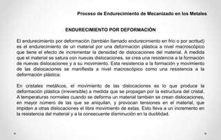 Proceso de Endurecimiento de Mecanizado en los Metales
ENDURECIMIENTO POR DEFORMACIÓN
El endurecimiento por deformación (también llamado endurecimiento en frío o por acritud)
es el endurecimiento de un material por una deformación plástica a nivel macroscópico
que tiene el efecto de incrementar la densidad de dislocaciones del material. A medida
que el material se satura con nuevas dislocaciones, se crea una resistencia a la formación
de nuevas dislocaciones y a su movimiento. Esta resistencia a la formación y movimiento
de las dislocaciones se manifiesta a nivel macroscópico como una resistencia a la
deformación plástica.
En cristales metálicos, el movimiento de las dislocaciones es lo que produce la
deformación plástica (irreversible) a medida que se propagan por la estructura del cristal.
A temperaturas normales cuando se deforma un material también se crean dislocaciones,
en mayor número de las que se aniquilan, y provocan tensiones en el material, que
impiden a otras dislocaciones el libre movimiento de estas. Esto lleva a un incremento en
la resistencia del material y a la consecuente disminución en la ductilidad.
 
