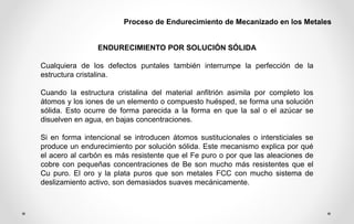 Proceso de Endurecimiento de Mecanizado en los Metales
ENDURECIMIENTO POR SOLUCIÓN SÓLIDA
Cualquiera de los defectos puntales también interrumpe la perfección de la
estructura cristalina.
Cuando la estructura cristalina del material anfitrión asimila por completo los
átomos y los iones de un elemento o compuesto huésped, se forma una solución
sólida. Esto ocurre de forma parecida a la forma en que la sal o el azúcar se
disuelven en agua, en bajas concentraciones.
Si en forma intencional se introducen átomos sustitucionales o intersticiales se
produce un endurecimiento por solución sólida. Este mecanismo explica por qué
el acero al carbón es más resistente que el Fe puro o por que las aleaciones de
cobre con pequeñas concentraciones de Be son mucho más resistentes que el
Cu puro. El oro y la plata puros que son metales FCC con mucho sistema de
deslizamiento activo, son demasiados suaves mecánicamente.
 