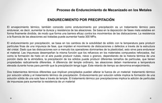 Proceso de Endurecimiento de Mecanizado en los Metales
ENDURECIMIENTO POR PRECIPITACIÓN
El envejecimiento térmico, también conocido como endurecimiento por precipitación es un tratamiento térmico para
endurecer, es decir, aumentar la dureza y resistencia de las aleaciones. Se basa en la deposición de fases meta estables en
forma finamente dividida, de modo que forma una barrera eficaz contra los movimientos de las dislocaciones. La resistencia
a la fluencia de las aleaciones así tratadas puede aumentar hasta 300 MPa.
El endurecimiento por precipitación, se basa en los cambios de la solubilidad de sólido con la temperatura para producir
partículas finas de una impureza de fase, que impiden el movimiento de dislocaciones o defectos a través de la estructura
del cristal. Dado que las dislocaciones son a menudo los operadores dominantes de la plasticidad, esto sirve para endurecer
el material. Las impurezas desempeñan la misma función que los refuerzos en los materiales compuestos reforzados. Así
como la formación de hielo en el aire puede producir nubes, nieve o granizo, dependiendo de la historia térmica de una
porción dada de la atmósfera, la precipitación de los sólidos puede producir diferentes tamaños de partículas, que tienen
propiedades radicalmente diferentes. A diferencia del temple ordinario, las aleaciones deben mantenerse a temperatura
elevada durante horas para permitir que la precipitación tenga lugar. Este retardo de tiempo se denomina envejecimiento.
Dos tratamientos térmicos diferentes que implican precipitados pueden alterar la fuerza de un material: tratamiento térmico
por solución sólida y el tratamiento térmico de precipitación. Endurecimiento por solución sólida implica la formación de una
solución sólida de una sola fase a través de temple. El tratamiento térmico por precipitaciones implica la adición de partículas
de impurezas para aumentar la resistencia de un material
 