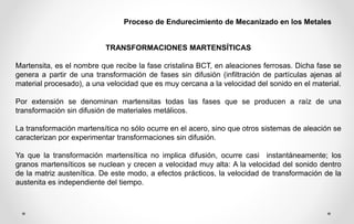 Proceso de Endurecimiento de Mecanizado en los Metales
TRANSFORMACIONES MARTENSÍTICAS
Martensita, es el nombre que recibe la fase cristalina BCT, en aleaciones ferrosas. Dicha fase se
genera a partir de una transformación de fases sin difusión (infiltración de partículas ajenas al
material procesado), a una velocidad que es muy cercana a la velocidad del sonido en el material.
Por extensión se denominan martensitas todas las fases que se producen a raíz de una
transformación sin difusión de materiales metálicos.
La transformación martensítica no sólo ocurre en el acero, sino que otros sistemas de aleación se
caracterizan por experimentar transformaciones sin difusión.
Ya que la transformación martensítica no implica difusión, ocurre casi instantáneamente; los
granos martensíticos se nuclean y crecen a velocidad muy alta: A la velocidad del sonido dentro
de la matriz austenítica. De este modo, a efectos prácticos, la velocidad de transformación de la
austenita es independiente del tiempo.
 
