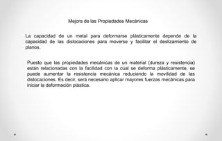 Mejora de las Propiedades Mecánicas
La capacidad de un metal para deformarse plásticamente depende de la
capacidad de las dislocaciones para moverse y facilitar el deslizamiento de
planos.
Puesto que las propiedades mecánicas de un material (dureza y resistencia)
están relacionadas con la facilidad con la cual se deforma plásticamente, se
puede aumentar la resistencia mecánica reduciendo la movilidad de las
dislocaciones. Es decir, será necesario aplicar mayores fuerzas mecánicas para
iniciar la deformación plástica.
 