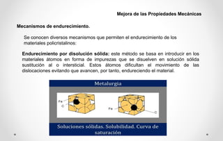 Mecanismos de endurecimiento.
Mejora de las Propiedades Mecánicas
Se conocen diversos mecanismos que permiten el endurecimiento de los
materiales policristalinos:
Endurecimiento por disolución sólida: este método se basa en introducir en los
materiales átomos en forma de impurezas que se disuelven en solución sólida
sustitución al o intersticial. Estos átomos dificultan el movimiento de las
dislocaciones evitando que avancen, por tanto, endureciendo el material.
 