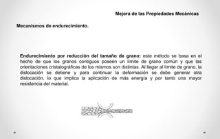 Endurecimiento por reducción del tamaño de grano: este método se basa en el
hecho de que los granos contiguos poseen un límite de grano común y que las
orientaciones cristalográficas de los mismos son distintas. Al llegar al límite de grano, la
dislocación se detiene y para continuar la deformación se debe generar otra
dislocación, lo que implica la aplicación de más energía y por tanto una mayor
resistencia del material.
Mecanismos de endurecimiento.
Mejora de las Propiedades Mecánicas
 