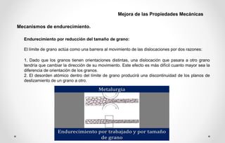 Endurecimiento por reducción del tamaño de grano:
El límite de grano actúa como una barrera al movimiento de las dislocaciones por dos razones:
1, Dado que los granos tienen orientaciones distintas, una dislocación que pasara a otro grano
tendría que cambiar la dirección de su movimiento. Este efecto es más difícil cuanto mayor sea la
diferencia de orientación de los granos.
2. El desorden atómico dentro del límite de grano producirá una discontinuidad de los planos de
deslizamiento de un grano a otro.
Mecanismos de endurecimiento.
Mejora de las Propiedades Mecánicas
 