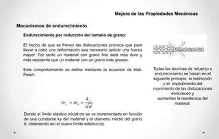 Endurecimiento por reducción del tamaño de grano:
El hecho de que se frenen las dislocaciones provoca que para
llevar a cabo una deformación sea necesario aplicar una fuerza
mayor. Por tanto un material con grano fino será más duro y
más resistente que un material con un grano más grueso.
Este comportamiento se define mediante la ecuación de Hall-
Petch:
Donde el límite elástico inicial σo se ve incrementado en función
de una constante ky del material y el diámetro medio del grano
d, obteniendo así el nuevo límite elástico σy.
Todas las técnicas de refuerzo o
endurecimiento se basan en el
siguiente principio; la restricción
y el impedimento del
movimiento de las dislocaciones
endurecen y
aumentan la resistencia del
material.
Mecanismos de endurecimiento.
Mejora de las Propiedades Mecánicas
 