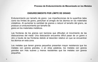 Proceso de Endurecimiento de Mecanizado en los Metales
ENDURECIMIENTO POR LÍMITE DE GRANO
Endurecimiento por tamaño de grano. Las imperfecciones de la superficie tales
como los límites de grano, perturban el arreglo de los átomos en los materiales
cristalinos. Al aumentar la cantidad de granos o reducir el tamaño del grano, se
produce un endurecimiento por tamaño de
grano en los materiales metálicos.
Las fronteras de los granos son barreras que dificultan el movimiento de las
dislocaciones del metal. Una dislocación encuentra difícil pasar de un grano a
otro a través de las fronteras debido al desorden relativo en que se encuentran
los átomos en esta zona.
Los metales que tienen granos pequeños presentan mayor resistencia que los
metales con granos grandes, o en otras palabras, los metales con granos
grandes son más suaves y menos resistentes que los metales con granos
pequeños.
 