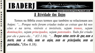 A Atividade dos Anjos
Temos na Bíblia esses termos que também se relacionam aos
Anjos: “... Porque nele foram criadas todas as coisas que há nos
céus e na terra, visíveis e invisíveis, sejam tronos, sejam
dominações, sejam principados, sejam potestades. Tudo foi criado
por ele e para ele...” (Cl 1.16). “... Porque estou certo de que, nem a
morte, nem a vida, nem os anjos, nem os principados, nem as
potestades...” (Rm 8.38).
 