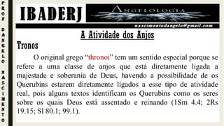 Tronos
O original grego “thronoi” tem um sentido especial porque se
refere a uma classe de anjos que está diretamente ligada a
majestade e soberania de Deus, havendo a possibilidade de os
Querubins estarem diretamente ligados a esse tipo de atividade
real, pois alguns textos identificam os Querubins como os seres
sobre os quais Deus está assentado e reinando (1Sm 4.4; 2Rs
19.15; Sl 80.1; 99.1).
A Atividade dos Anjos
 