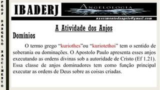 Domínios
O termo grego “kuriothes”ou “kuriotethoi” tem o sentido de
soberania ou dominações. O Apostolo Paulo apresenta esses anjos
executando as ordens divinas sob a autoridade de Cristo (Ef 1.21).
Essa classe de anjos dominadores tem como função principal
executar as ordens de Deus sobre as coisas criadas.
A Atividade dos Anjos
 