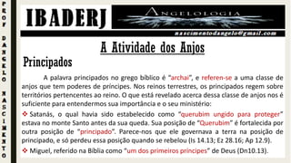 Principados
A palavra principados no grego bíblico é “archai”, e referen-se a uma classe de
anjos que tem poderes de príncipes. Nos reinos terrestres, os principados regem sobre
territórios pertencentes ao reino. O que está revelado acerca dessa classe de anjos nos é
suficiente para entendermos sua importância e o seu ministério:
 Satanás, o qual havia sido estabelecido como “querubim ungido para proteger”
estava no monte Santo antes da sua queda. Sua posição de “Querubim” é fortalecida por
outra posição de “principado”. Parece-nos que ele governava a terra na posição de
principado, e só perdeu essa posição quando se rebelou (Is 14.13; Ez 28.16; Ap 12.9).
 Miguel, referido na Bíblia como “um dos primeiros príncipes” de Deus (Dn10.13).
A Atividade dos Anjos
 