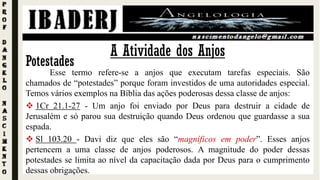A Atividade dos Anjos
Potestades
Esse termo refere-se a anjos que executam tarefas especiais. São
chamados de “potestades” porque foram investidos de uma autoridades especial.
Temos vários exemplos na Bíblia das ações poderosas dessa classe de anjos:
 1Cr 21.1-27 - Um anjo foi enviado por Deus para destruir a cidade de
Jerusalém e só parou sua destruição quando Deus ordenou que guardasse a sua
espada.
 Sl 103.20 - Davi diz que eles são “magníficos em poder”. Esses anjos
pertencem a uma classe de anjos poderosos. A magnitude do poder dessas
potestades se limita ao nível da capacitação dada por Deus para o cumprimento
dessas obrigações.
 
