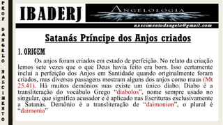 Satanás Príncipe dos Anjos criados
1. ORIGEM
Os anjos foram criados em estado de perfeição. No relato da criação
lemos sete vezes que o que Deus havia feito era bom. Isso certamente
inclui a perfeição dos Anjos em Santidade quando originalmente foram
criados, mas diversas passagens mostram alguns dos anjos como maus (Mt
25.41). Há muitos demônios mas existe um único diabo. Diabo é a
transliteração do vocábulo Grego “diabolos”, nome sempre usado no
singular, que significa acusador e é aplicado nas Escrituras exclusivamente
a Satanás. Demônio é a transliteração de “daimonion”, o plural é
“daimonia”
 