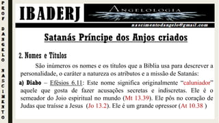 2. Nomes e Títulos
São inúmeros os nomes e os títulos que a Bíblia usa para descrever a
personalidade, o caráter a natureza os atributos e a missão de Satanás:
a) Diabo – Efésios 6.11: Este nome significa originalmente “caluniador”
aquele que gosta de fazer acusações secretas e indiscretas. Ele é o
semeador do Joio espiritual no mundo (Mt 13.39). Ele pôs no coração de
Judas que traísse a Jesus (Jo 13.2). Ele é um grande opressor (At 10.38 )
Satanás Príncipe dos Anjos criados
 