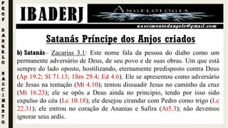 b) Satanás– Zacarias 3.1: Este nome fala da pessoa do diabo como um
permanente adversário de Deus, de seu povo e de suas obras. Um que está
sempre do lado oposto, hostilizando, eternamente predisposto contra Deus
(Ap 19.2; Sl 71.13; 1Sm 29.4; Ed 4.6). Ele se apresentou como adversário
de Jesus na tentação (Mt 4.10); tentou dissuadir Jesus no caminho da cruz
(Mt 16.23); ele se opôs a Deus ainda no principio, tendo por isso sido
expulso do céu (Lc 10.18); ele desejou cirandar com Pedro como trigo (Lc
22.31); ele entrou no coração de Ananias e Safira (At5.3); não devemos
ignorar seus ardis.
Satanás Príncipe dos Anjos criados
 
