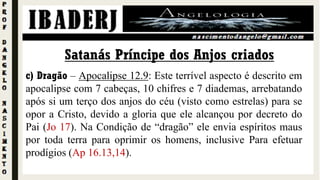 c) Dragão – Apocalipse 12.9: Este terrível aspecto é descrito em
apocalipse com 7 cabeças, 10 chifres e 7 diademas, arrebatando
após si um terço dos anjos do céu (visto como estrelas) para se
opor a Cristo, devido a gloria que ele alcançou por decreto do
Pai (Jo 17). Na Condição de “dragão” ele envia espíritos maus
por toda terra para oprimir os homens, inclusive Para efetuar
prodígios (Ap 16.13,14).
Satanás Príncipe dos Anjos criados
 
