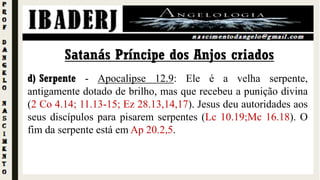 d) Serpente - Apocalipse 12.9: Ele é a velha serpente,
antigamente dotado de brilho, mas que recebeu a punição divina
(2 Co 4.14; 11.13-15; Ez 28.13,14,17). Jesus deu autoridades aos
seus discípulos para pisarem serpentes (Lc 10.19;Mc 16.18). O
fim da serpente está em Ap 20.2,5.
Satanás Príncipe dos Anjos criados
 