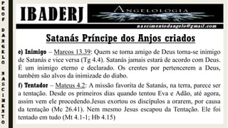 e) Inimigo – Marcos 13.39: Quem se torna amigo de Deus torna-se inimigo
de Satanás e vice versa (Tg 4.4). Satanás jamais estará de acordo com Deus.
É um inimigo eterno e declarado. Os crentes por pertencerem a Deus,
também são alvos da inimizade do diabo.
f) Tentador – Mateus 4.2: A missão favorita de Satanás, na terra, parece ser
a tentação. Desde os primeiros dias quando tentou Eva e Adão, até agora,
assim vem ele procedendo.Jesus exortou os discípulos a orarem, por causa
da tentação (Mc 26.41). Nem mesmo Jesus escapou da Tentação. Ele foi
tentado em tudo (Mt 4.1-1; Hb 4.15)
Satanás Príncipe dos Anjos criados
 
