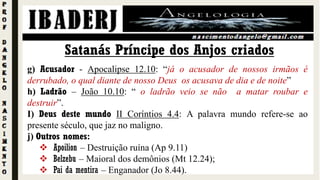 Satanás Príncipe dos Anjos criados
g) Acusador - Apocalipse 12.10: “já o acusador de nossos irmãos é
derrubado, o qual diante de nosso Deus os acusava de dia e de noite”
h) Ladrão – João 10.10: “ o ladrão veio se não a matar roubar e
destruir”.
I) Deus deste mundo II Coríntios 4.4: A palavra mundo refere-se ao
presente século, que jaz no maligno.
j) Outros nomes:
 Apoilion – Destruição ruína (Ap 9.11)
 Belzebu – Maioral dos demônios (Mt 12.24);
 Pai da mentira – Enganador (Jo 8.44).
 