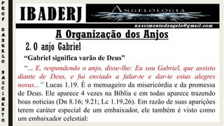 A Organização dos Anjos
2. O anjo Gabriel
“Gabriel significa varão de Deus”
“... E, respondendo o anjo, disse-lhe: Eu sou Gabriel, que assisto
diante de Deus, e fui enviado a falar-te e dar-te estas alegres
novas...” Lucas 1.19. É o mensageiro da misericórdia e da promessa
de Deus. Ele aparece 4 vezes na Bíblia e em todas aparece trazendo
boas noticias (Dn 8.16; 9.21; Lc 1.19,26). Em razão de suas aparições
terem caráter especial de um embaixador, ele também é visto como
um embaixador celestial:
 