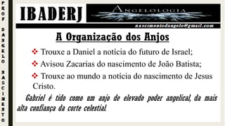  Trouxe a Daniel a notícia do futuro de Israel;
 Avisou Zacarias do nascimento de João Batista;
 Trouxe ao mundo a notícia do nascimento de Jesus
Cristo.
A Organização dos Anjos
Gabriel é tido como um anjo de elevado poder angelical, da mais
alta confiança da corte celestial.
 