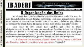 Na visão de Isaias, os Serafins são representados como tendo seis asas. As
asas de cada Serafim tinham funções especificas: com duas asas cobriam o rosto,
numa atitude de reverencia ao Senhor; com outras duas cobriam os pés, falando
da santidade no andar diante de Deus; e com as duas ultimas asas eles voavam.
Essa visão de seres alados não significa que todos os anjos,
obrigatoriamente, tem de ter asas. As asas desses Serafins tinham por objetivo
mostrar ao profeta a capacidade de movimento e locomoção dos anjos para
realizarem a vontade de Deus. É uma forma materializada que os seres espirituais
usam para serem compreendidos, porque, de fato, os anjos são incorpóreos.
“... E clamavam uns aos outros, dizendo: Santo, Santo, Santo é o SENHOR
dos Exércitos; toda a terra está cheia da sua glória...” Isaias 6.3
A Organização dos Anjos
 