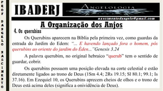 Os Querubins aparecem na Bíblia pela primeira vez, como guardas da
entrada do Jardim do Edem: “... E havendo lançado fora o homem, pôs
querubins ao oriente do jardim do Éden...”Genesis 3.24
A palavra querubim, no original hebraico “querub” tem o sentido de
guardar, cobrir.
Os querubins possuem uma posição elevada na corte celestial e estão
diretamente ligados ao trono de Deus (1Sm 4.4; 2Rs 19.15; Sl 80.1; 99.1; Is
37.16). Em Ezequiel 10, os Querubins aprecem cheios de olhos e o trono de
Deus está acima deles (significa a onividência de Deus).
A Organização dos Anjos
4. Os querubins
 